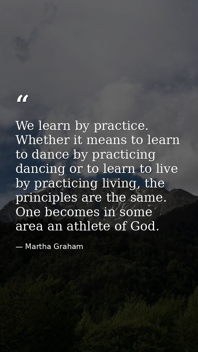 We learn by practice. Whether it means to learn to dance by practicing dancing or to learn to live by practicing living, — Martha Graham