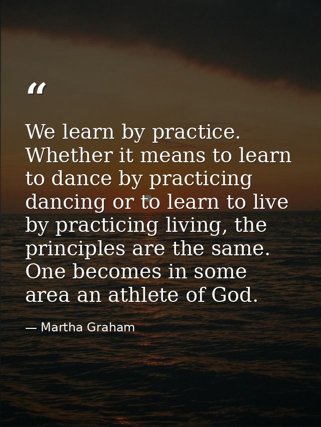 We learn by practice. Whether it means to learn to dance by practicing dancing or to learn to live by practicing living, — Martha Graham