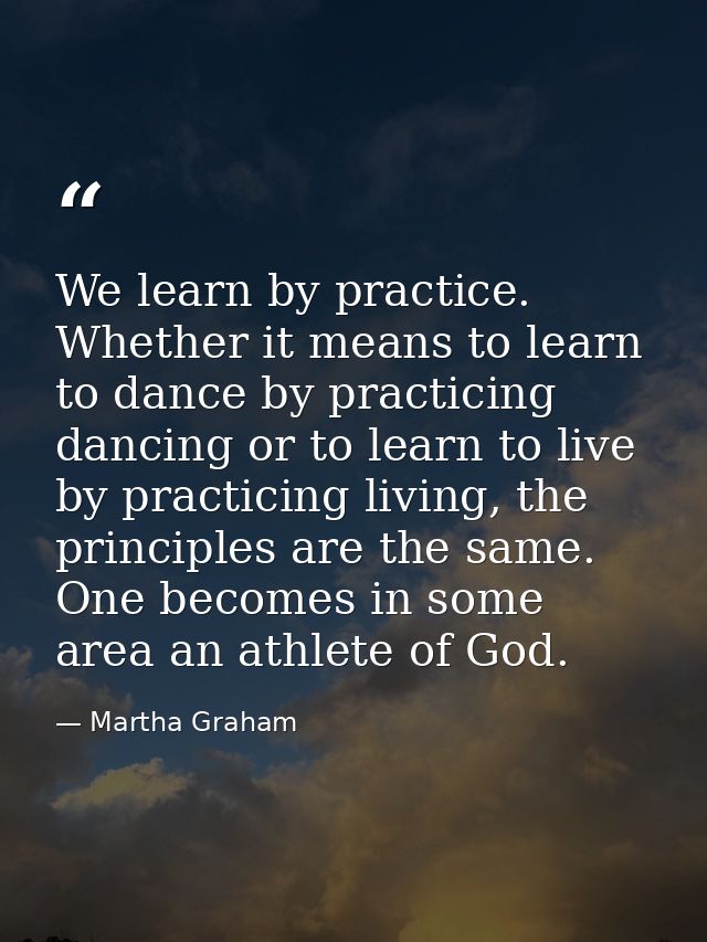We learn by practice. Whether it means to learn to dance by practicing dancing or to learn to live by practicing living, — Martha Graham
