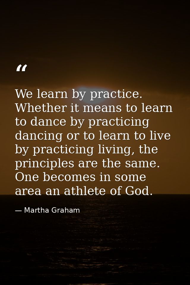 We learn by practice. Whether it means to learn to dance by practicing dancing or to learn to live by practicing living, — Martha Graham