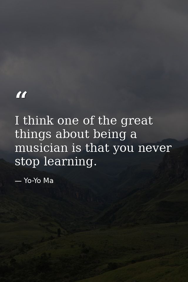 I think one of the great things about being a musician is that you never stop learning. — Yo-Yo Ma