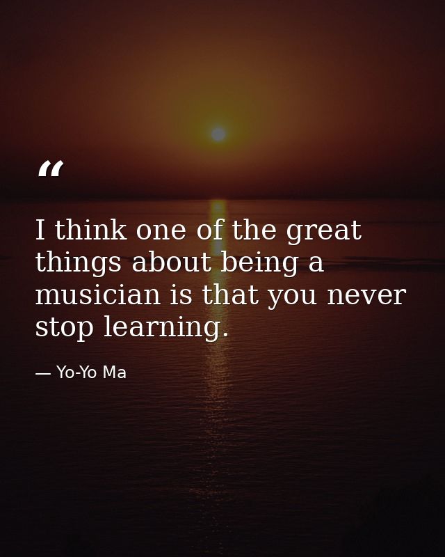 I think one of the great things about being a musician is that you never stop learning. — Yo-Yo Ma