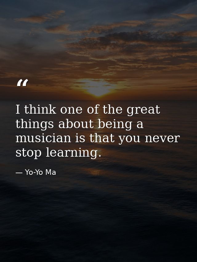 I think one of the great things about being a musician is that you never stop learning. — Yo-Yo Ma
