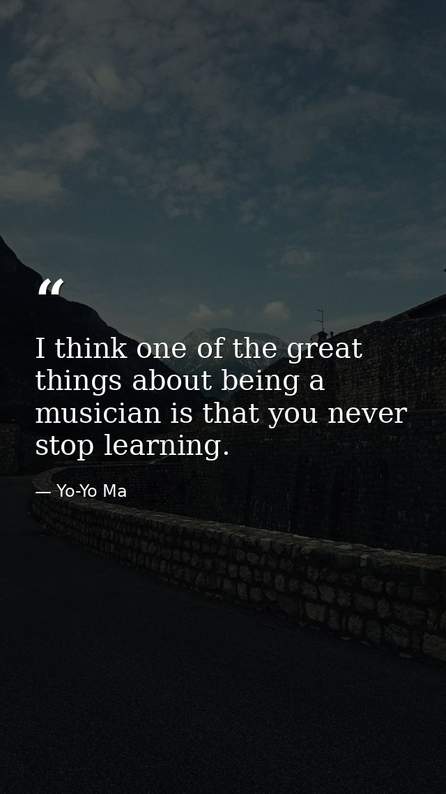 I think one of the great things about being a musician is that you never stop learning. — Yo-Yo Ma