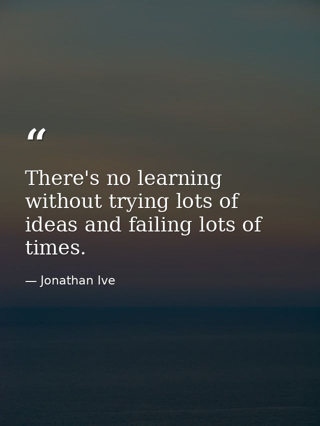 There's no learning without trying lots of ideas and failing lots of times. — Jonathan Ive