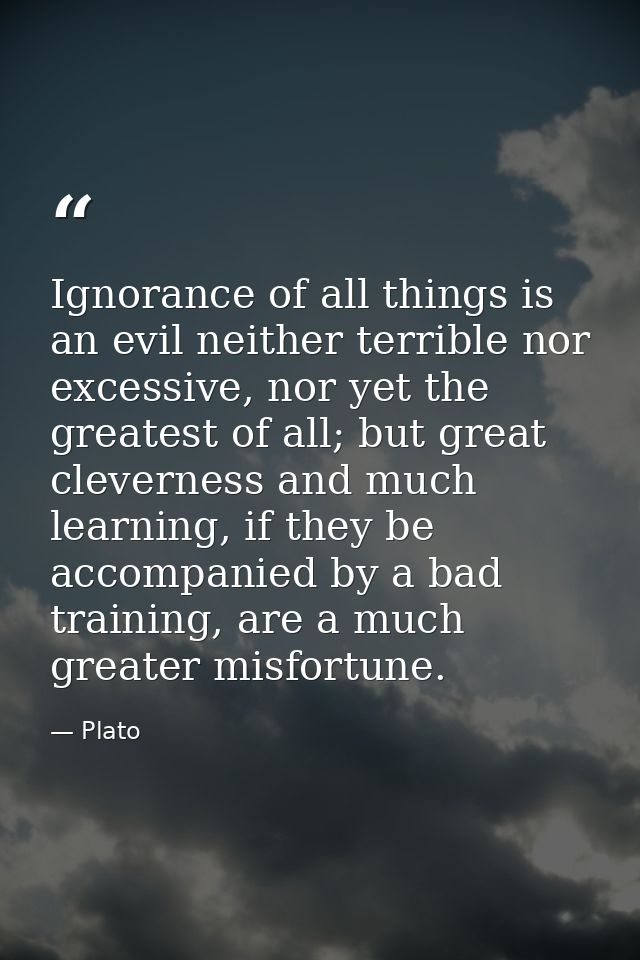 Ignorance of all things is an evil neither terrible nor excessive, nor yet the greatest of all; but great cleverness and — Plato