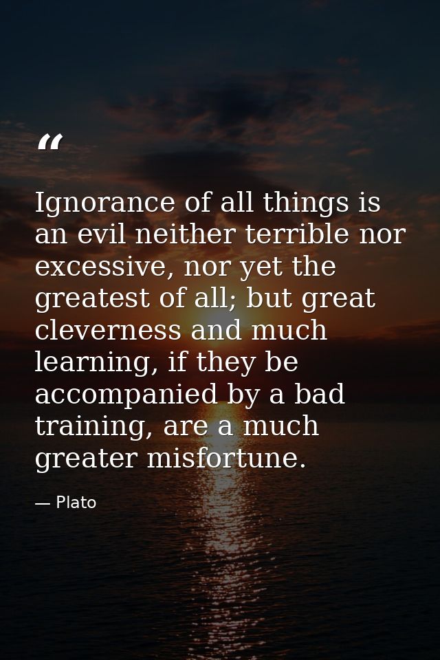 Ignorance of all things is an evil neither terrible nor excessive, nor yet the greatest of all; but great cleverness and — Plato