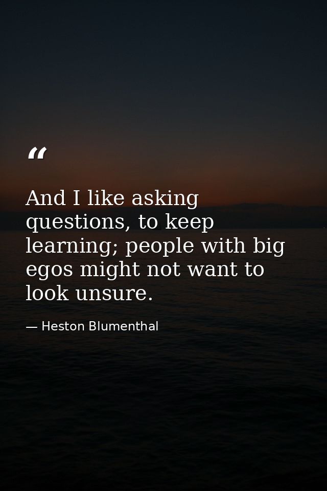 And I like asking questions, to keep learning; people with big egos might not want to look unsure. — Heston Blumenthal