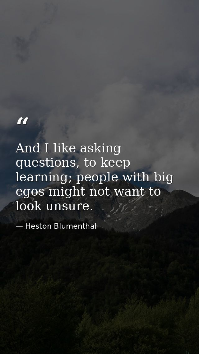 And I like asking questions, to keep learning; people with big egos might not want to look unsure. — Heston Blumenthal