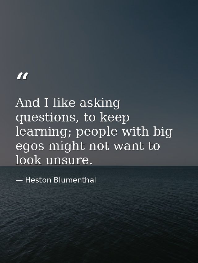 And I like asking questions, to keep learning; people with big egos might not want to look unsure. — Heston Blumenthal