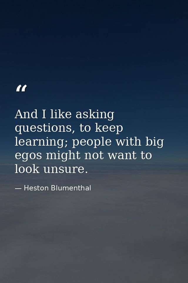 And I like asking questions, to keep learning; people with big egos might not want to look unsure. — Heston Blumenthal