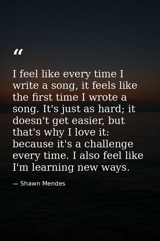 I feel like every time I write a song, it feels like the first time I wrote a song. It's just as hard; it doesn't get ea — Shawn Mendes