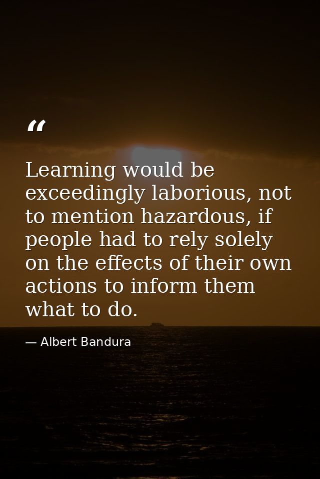 Learning would be exceedingly laborious, not to mention hazardous, if people had to rely solely on the effects of their  — Albert Bandura