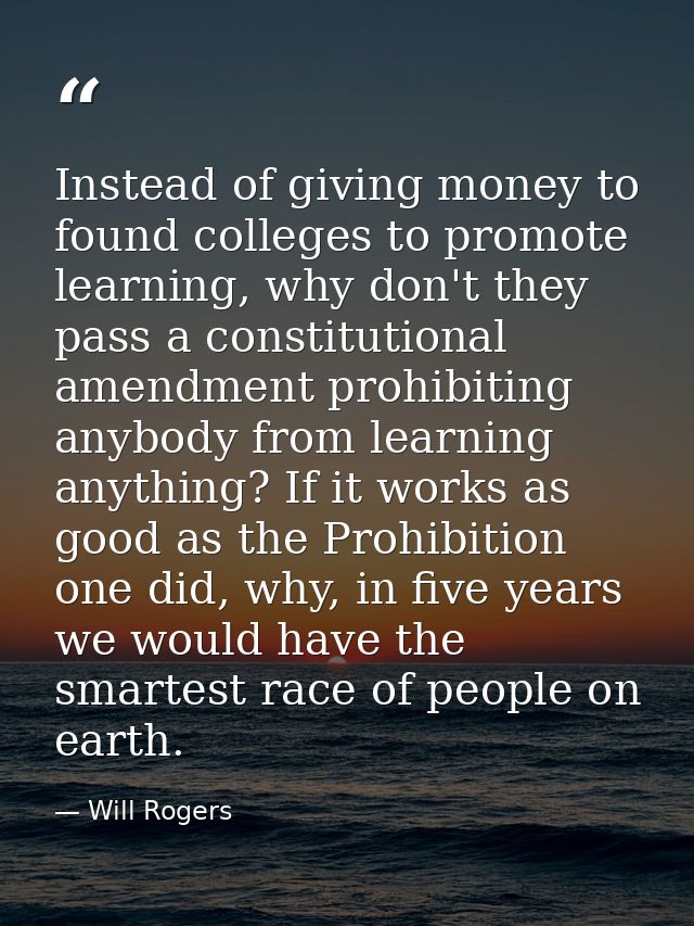 Instead of giving money to found colleges to promote learning, why don't they pass a constitutional amendment prohibitin — Will Rogers