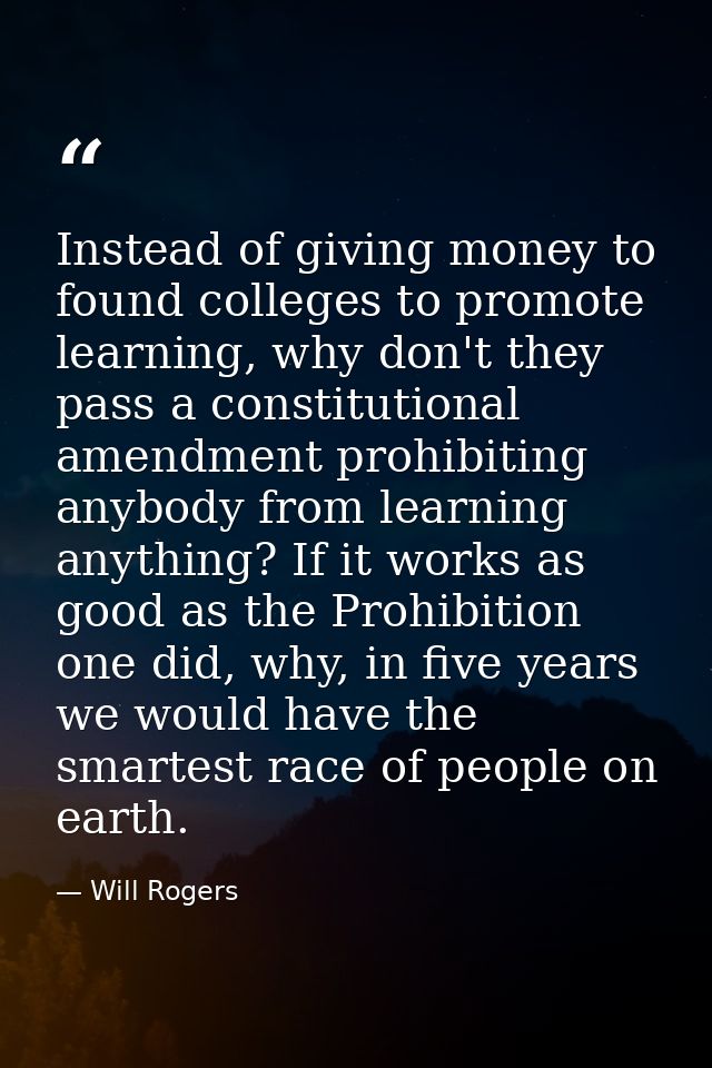 Instead of giving money to found colleges to promote learning, why don't they pass a constitutional amendment prohibitin — Will Rogers