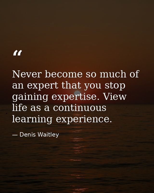 Never become so much of an expert that you stop gaining expertise. View life as a continuous learning experience. — Denis Waitley