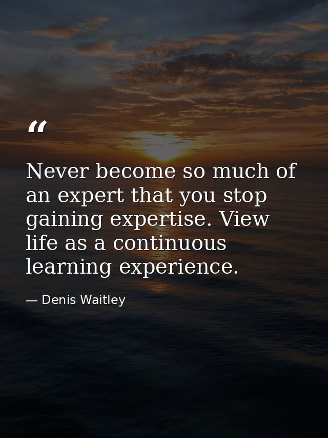 Never become so much of an expert that you stop gaining expertise. View life as a continuous learning experience. — Denis Waitley