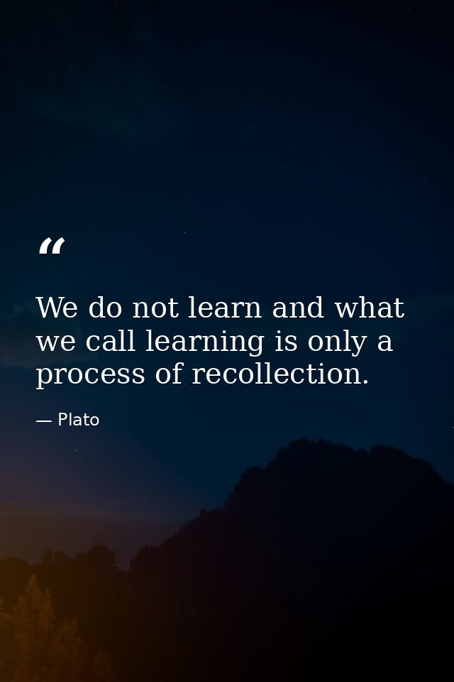 We do not learn and what we call learning is only a process of recollection. — Plato