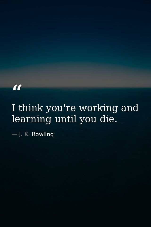 I think you're working and learning until you die. — J. K. Rowling