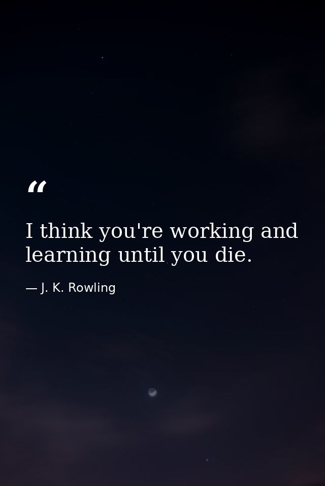 I think you're working and learning until you die. — J. K. Rowling