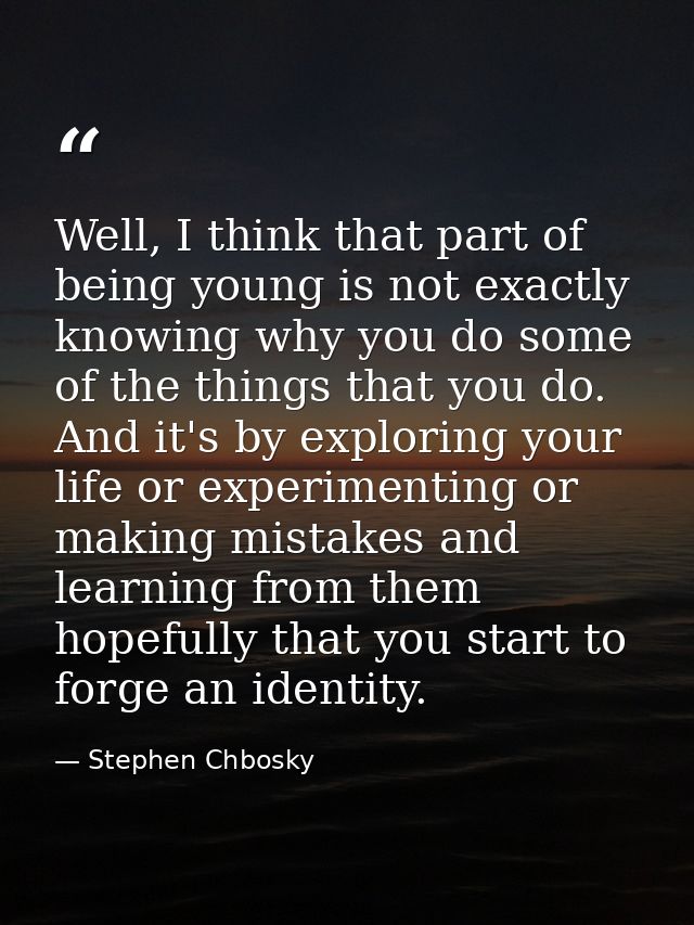 Well, I think that part of being young is not exactly knowing why you do some of the things that you do. And it's by exp — Stephen Chbosky