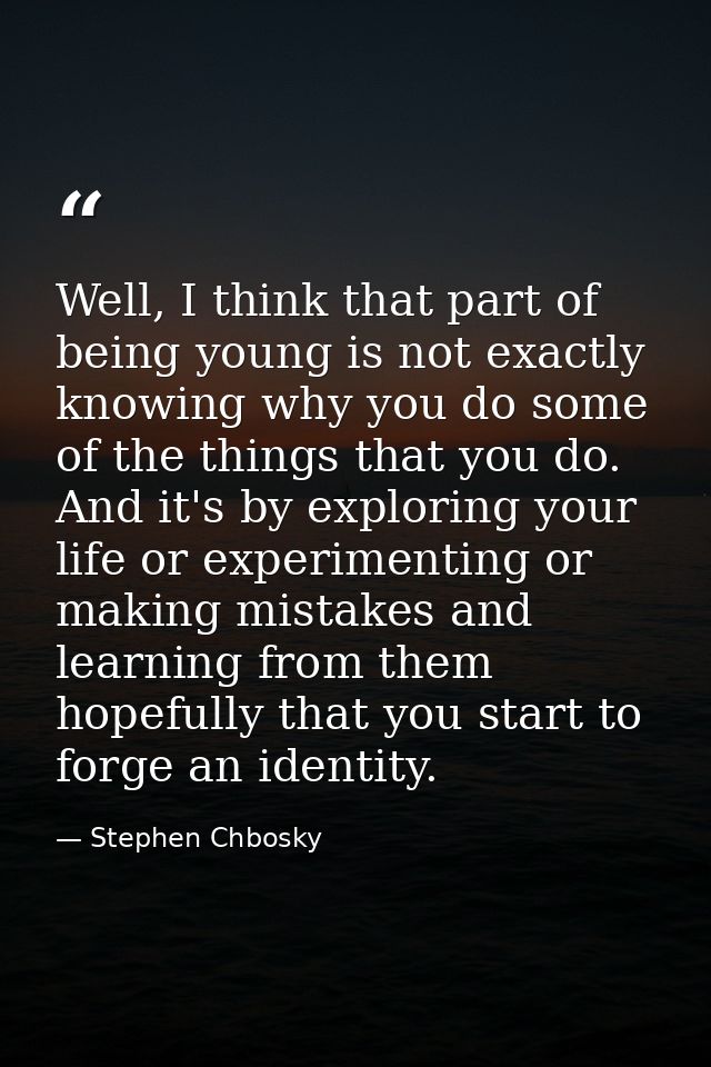 Well, I think that part of being young is not exactly knowing why you do some of the things that you do. And it's by exp — Stephen Chbosky