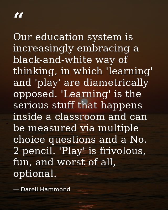 Our education system is increasingly embracing a black-and-white way of thinking, in which 'learning' and 'play' are dia — Darell Hammond
