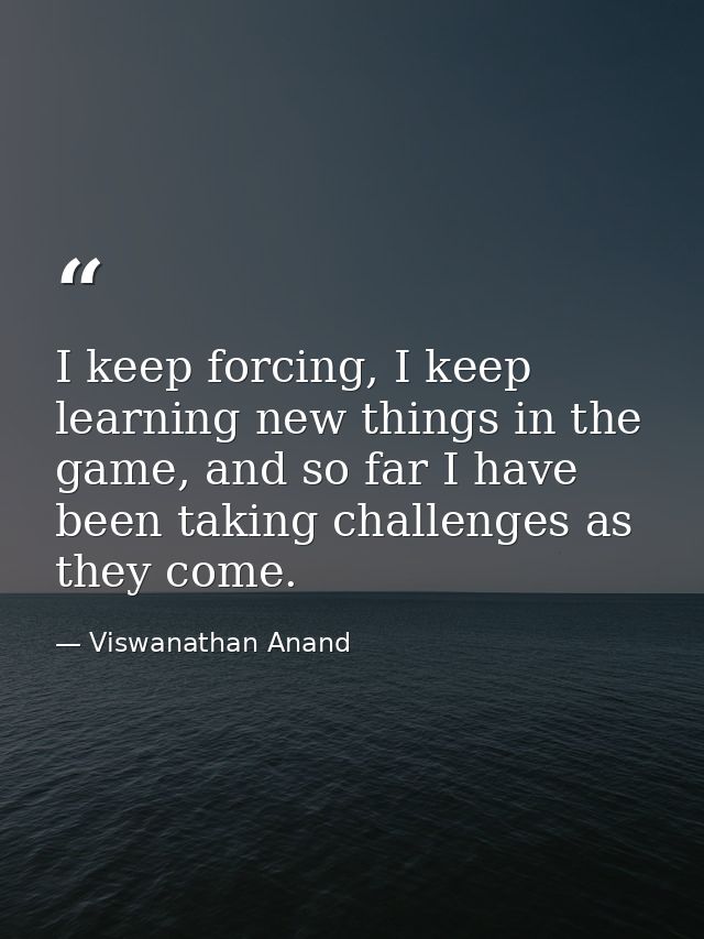 I keep forcing, I keep learning new things in the game, and so far I have been taking challenges as they come. — Viswanathan Anand