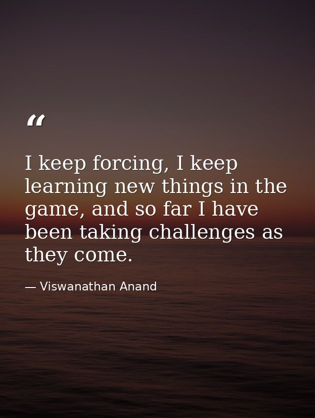 I keep forcing, I keep learning new things in the game, and so far I have been taking challenges as they come. — Viswanathan Anand