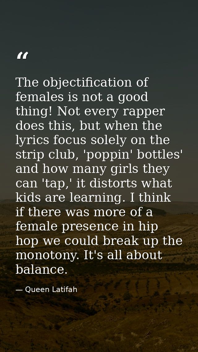 The objectification of females is not a good thing! Not every rapper does this, but when the lyrics focus solely on the  — Queen Latifah