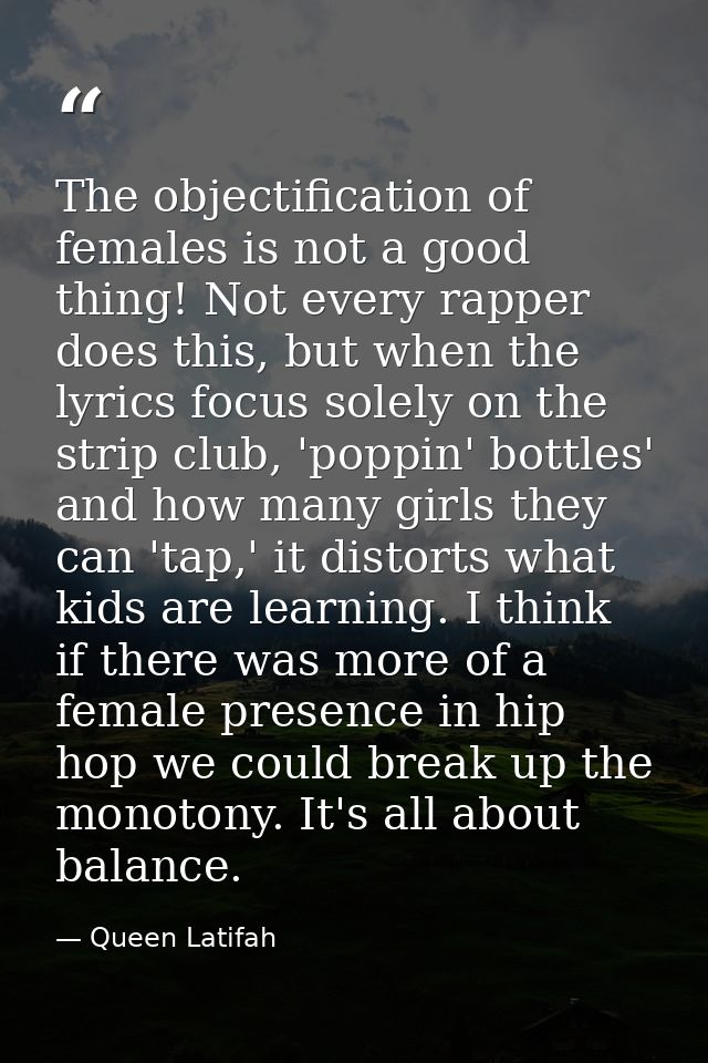 The objectification of females is not a good thing! Not every rapper does this, but when the lyrics focus solely on the  — Queen Latifah