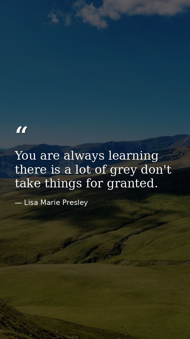 You are always learning there is a lot of grey don't take things for granted. — Lisa Marie Presley