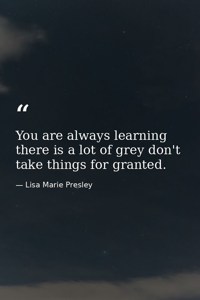 You are always learning there is a lot of grey don't take things for granted. — Lisa Marie Presley