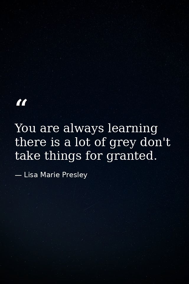 You are always learning there is a lot of grey don't take things for granted. — Lisa Marie Presley