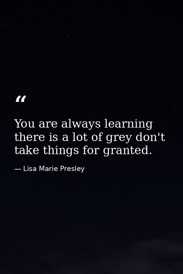 You are always learning there is a lot of grey don't take things for granted. — Lisa Marie Presley