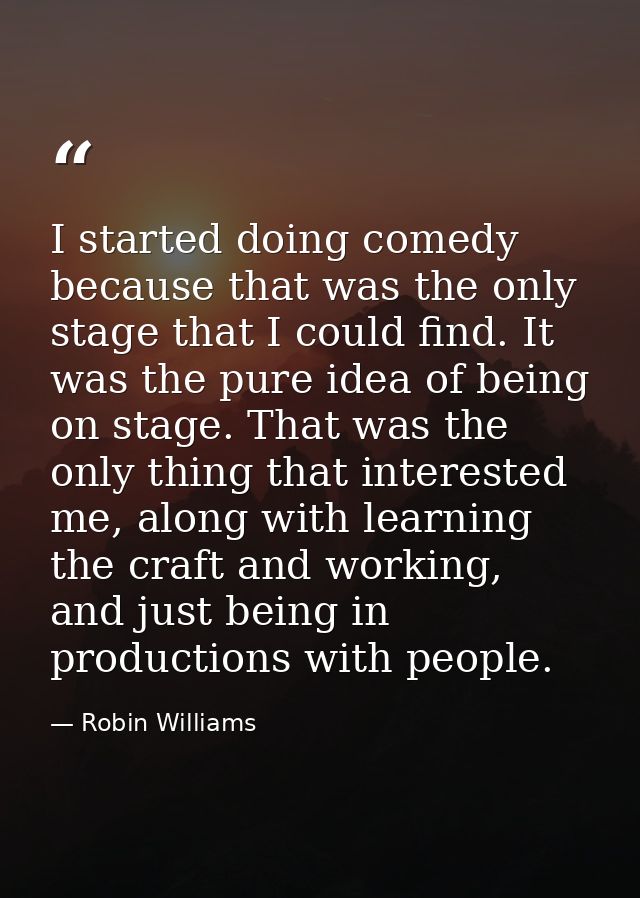I started doing comedy because that was the only stage that I could find. It was the pure idea of being on stage. That w — Robin Williams