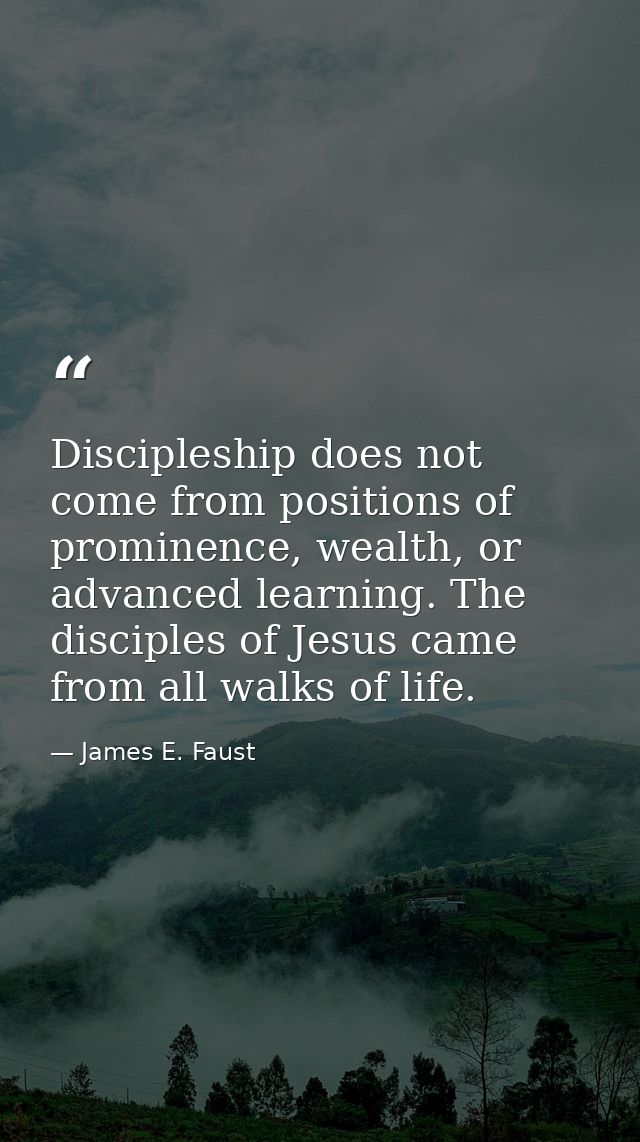Discipleship does not come from positions of prominence, wealth, or advanced learning. The disciples of Jesus came from  — James E. Faust