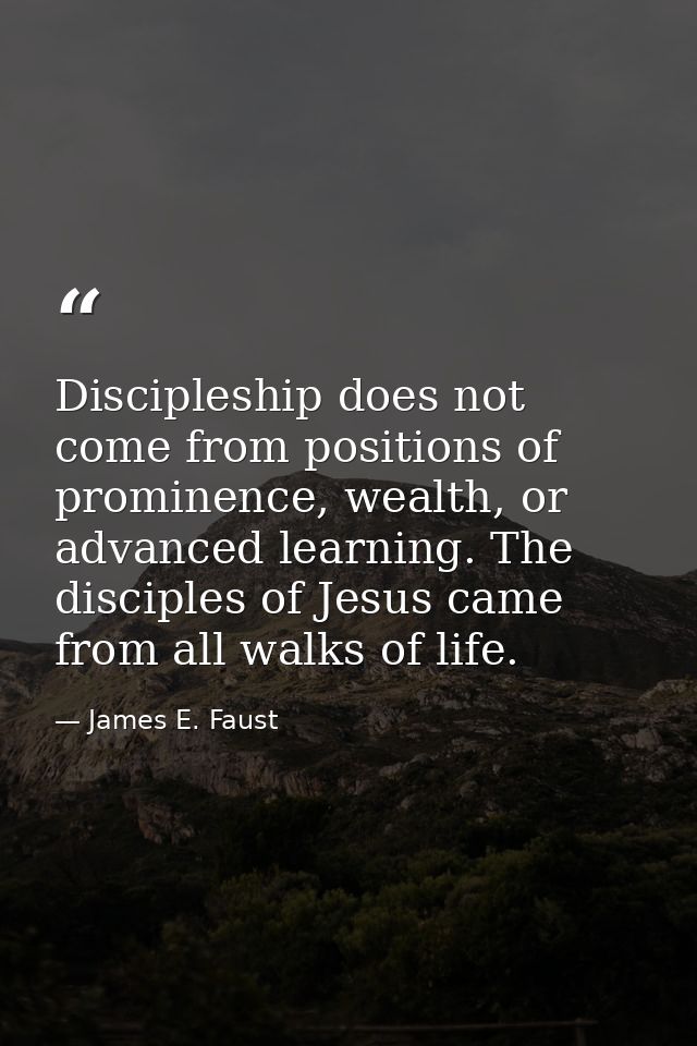 Discipleship does not come from positions of prominence, wealth, or advanced learning. The disciples of Jesus came from  — James E. Faust