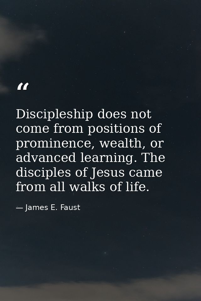 Discipleship does not come from positions of prominence, wealth, or advanced learning. The disciples of Jesus came from  — James E. Faust