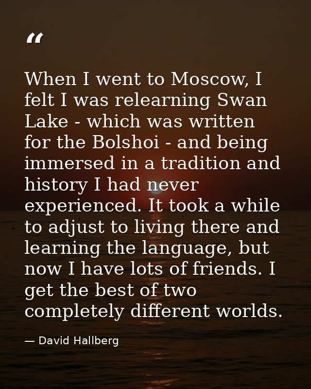 When I went to Moscow, I felt I was relearning Swan Lake - which was written for the Bolshoi - and being immersed in a t — David Hallberg