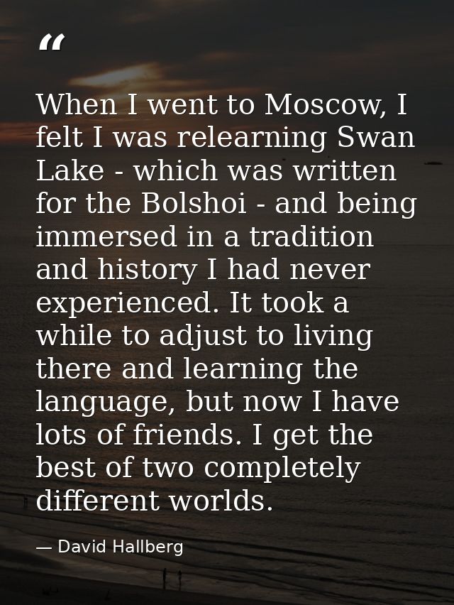 When I went to Moscow, I felt I was relearning Swan Lake - which was written for the Bolshoi - and being immersed in a t — David Hallberg