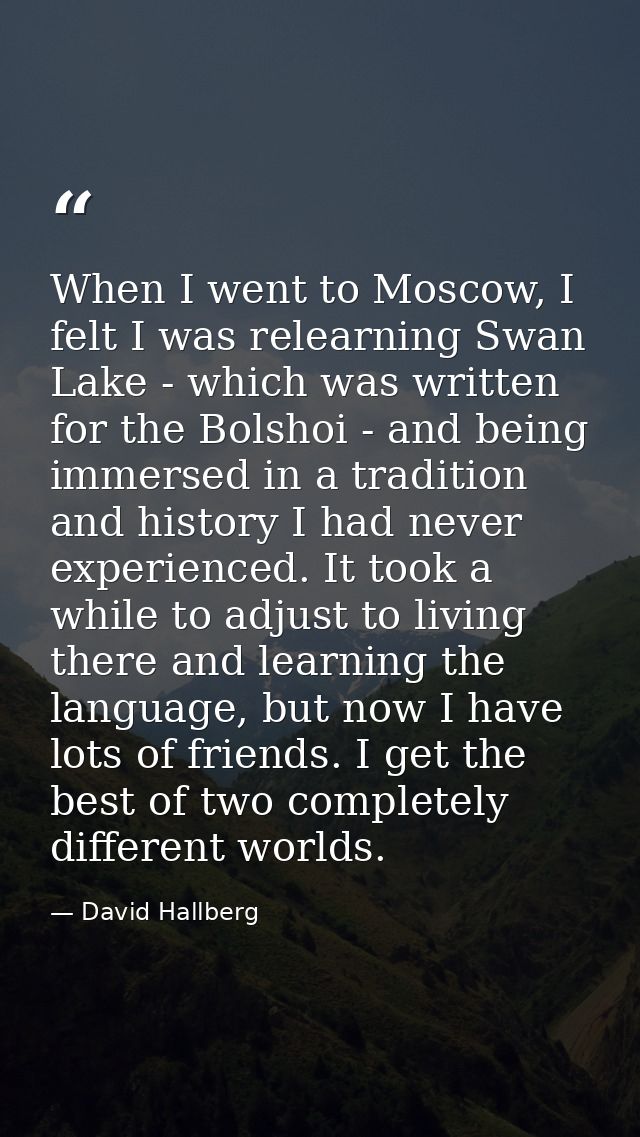 When I went to Moscow, I felt I was relearning Swan Lake - which was written for the Bolshoi - and being immersed in a t — David Hallberg
