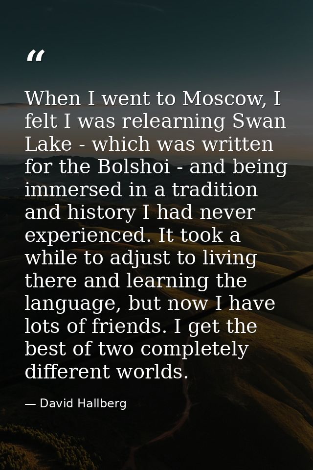 When I went to Moscow, I felt I was relearning Swan Lake - which was written for the Bolshoi - and being immersed in a t — David Hallberg