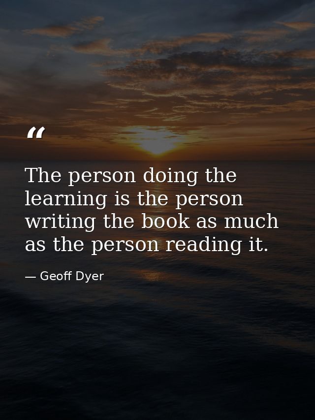 The person doing the learning is the person writing the book as much as the person reading it. — Geoff Dyer
