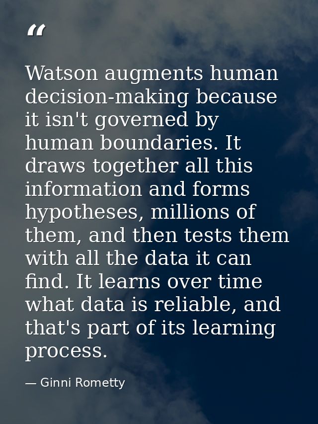 Watson augments human decision-making because it isn't governed by human boundaries. It draws together all this informat — Ginni Rometty