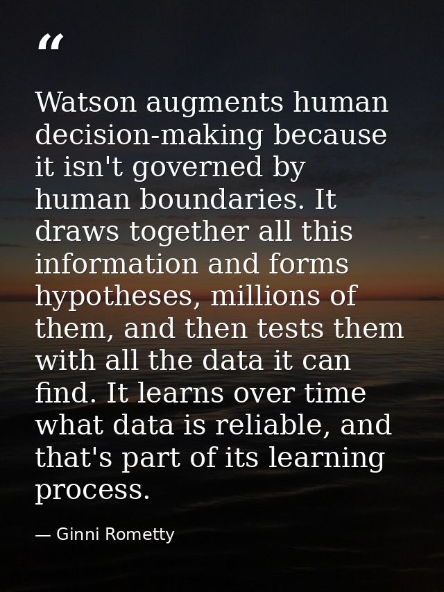 Watson augments human decision-making because it isn't governed by human boundaries. It draws together all this informat — Ginni Rometty