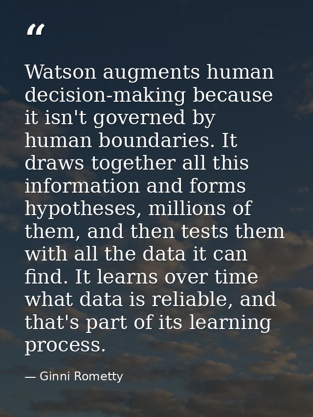 Watson augments human decision-making because it isn't governed by human boundaries. It draws together all this informat — Ginni Rometty