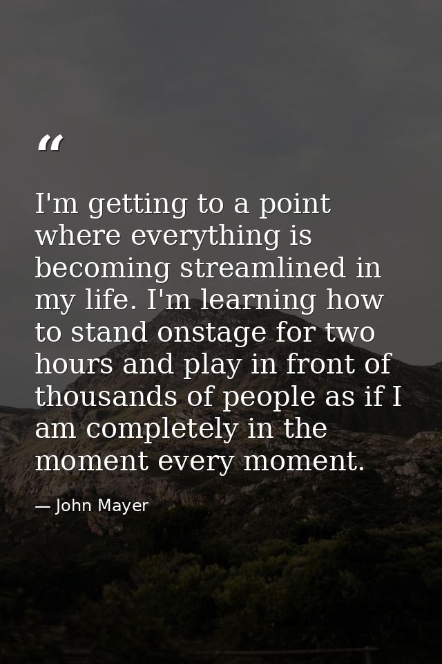 I'm getting to a point where everything is becoming streamlined in my life. I'm learning how to stand onstage for two ho — John Mayer