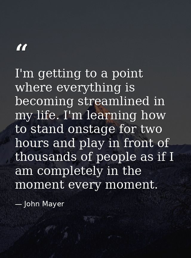 I'm getting to a point where everything is becoming streamlined in my life. I'm learning how to stand onstage for two ho — John Mayer