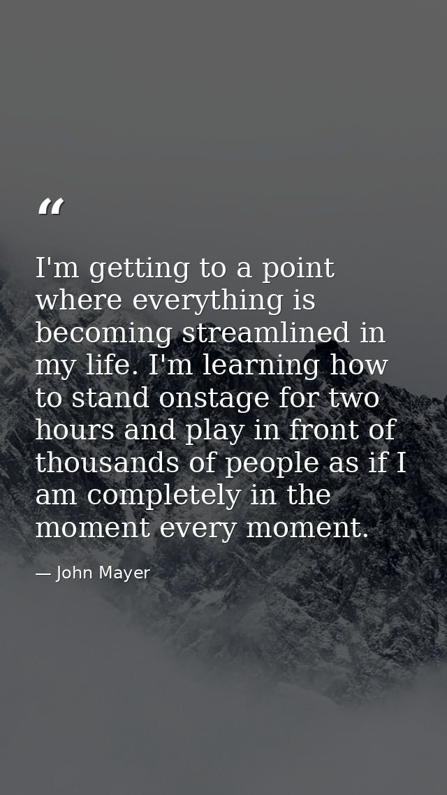 I'm getting to a point where everything is becoming streamlined in my life. I'm learning how to stand onstage for two ho — John Mayer